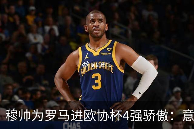 穆帅为罗马进欧协杯4强骄傲：意甲只我们还在踢欧战